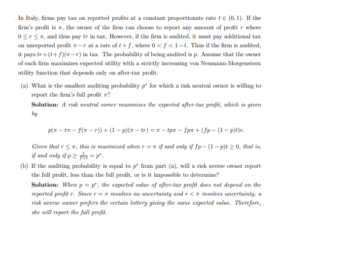 In Italy, firms pay tax on reported profits at a constant proportionate rate t € (0, 1). If the
firm's profit is, the owner of the firm can choose to report any amount of profit r where
0≤r≤, and thus pay tr in tax. However, if the firm is audited, it must pay additional tax
on unreported profit -r at a rate of t+f, where 0 <f<1-t. Thus if the firm is audited,
it pays tr+(t+f)(n-r) in tax. The probability of being audited is p. Assume that the owner
of each firm maximizes expected utility with a strictly increasing von Neumann-Morgenstern
utility function that depends only on after-tax profit.
(a) What is the smallest auditing probability p* for which a risk neutral owner is willing to
report the firm's full profit ?
Solution: A risk neutral owner maximizes the expected after-tar profit, which is given
by
p(n-ta-f(ar)) + (1 − p)(n-tr) = π-tpx - fpx +(fp-(1-p)t)r.
Given that r ≤, this is maximized when r = if and only if fp-(1-p)t > 0, that is,
if and only if p 2 =P*.
(b) If the auditing probability is equal to p* from part (a), will a risk averse owner report
the full profit, less than the full profit, or is it impossible to determine?
Solution: When p = p, the expected value of after-tax profit does not depend on the
reported profit r. Since r = involves no uncertainty and r < involves uncertainty, a
risk averse owner prefers the certain lottery giving the same expected value. Therefore,
she will report the full profit.