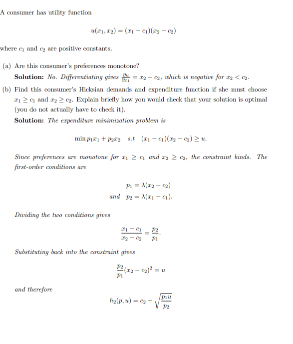 A consumer has utility function
u(x₁, x2) = (x₁ - C₁) (x₂ - 0₂)
where c₁ and ₂ are positive constants.
(a) Are this consumer's preferences monotone?
Solution: No. Differentiating gives = x2-02, which is negative for x2 < c₂.
(b) Find this consumer's Hicksian demands and expenditure function if she must choose
1₁ ≥ ₁ and 2₂ ≥ 02. Explain briefly how you would check that your solution is optimal
(you do not actually have to check it).
Solution: The expenditure minimization problem is
min p₁æ1+p2æ2 s.t (₁-₁)(x₂ - 0₂) ≥ u.
Since preferences are monotone for x₁ ≥ c₁ and x₂ ≥ c2, the constraint binds. The
first-order conditions are
and therefore
P1 = √(x₂ - 0₂)
and p2= (₁-C₁).
Dividing the two conditions gives
21 C1
P2
X2 C2 P1
Substituting back into the constraint gives
P2 (x₂-0₂)² = u
P1
h₂(p, u) = c₂ +
più
P2