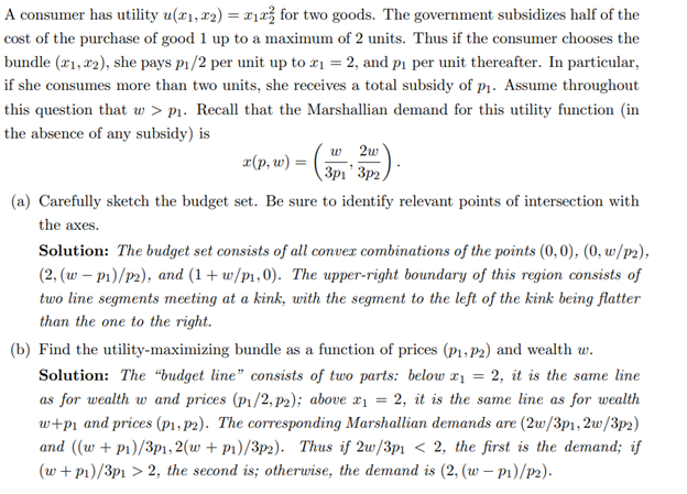 A consumer has utility u(x₁, x2) = x₁x² for two goods. The government subsidizes half of the
cost of the purchase of good 1 up to a maximum of 2 units. Thus if the consumer chooses the
bundle (1, 2), she pays p₁/2 per unit up to x₁ = 2, and p₁ per unit thereafter. In particular,
if she consumes more than two units, she receives a total subsidy of p₁. Assume throughout
this question that w > p₁. Recall that the Marshallian demand for this utility function (in
the absence of any subsidy) is
x(p, w) = (3p₁' 3p2)
w2w
(a) Carefully sketch the budget set. Be sure to identify relevant points of intersection with
the axes.
Solution: The budget set consists of all convex combinations of the points (0,0), (0, w/p2),
(2, (w-p1)/p2), and (1+w/p1,0). The upper-right boundary of this region consists of
two line segments meeting at a kink, with the segment to the left of the kink being flatter
than the one to the right.
(b) Find the utility-maximizing bundle as a function of prices (P₁, P2) and wealth w.
Solution: The "budget line" consists of two parts: below x₁ = 2, it is the same line
as for wealth w and prices (p₁/2, p2); above x₁ = 2, it is the same line as for wealth
w+p₁ and prices (p1, p2). The corresponding Marshallian demands are (2w/3p1, 2w/3p2)
and ((w + p1)/3p1, 2(w + p1)/3p2). Thus if 2w/3p1 < 2, the first is the demand; if
(w + p₁)/3p1 > 2, the second is; otherwise, the demand is (2, (w-p1)/p2).