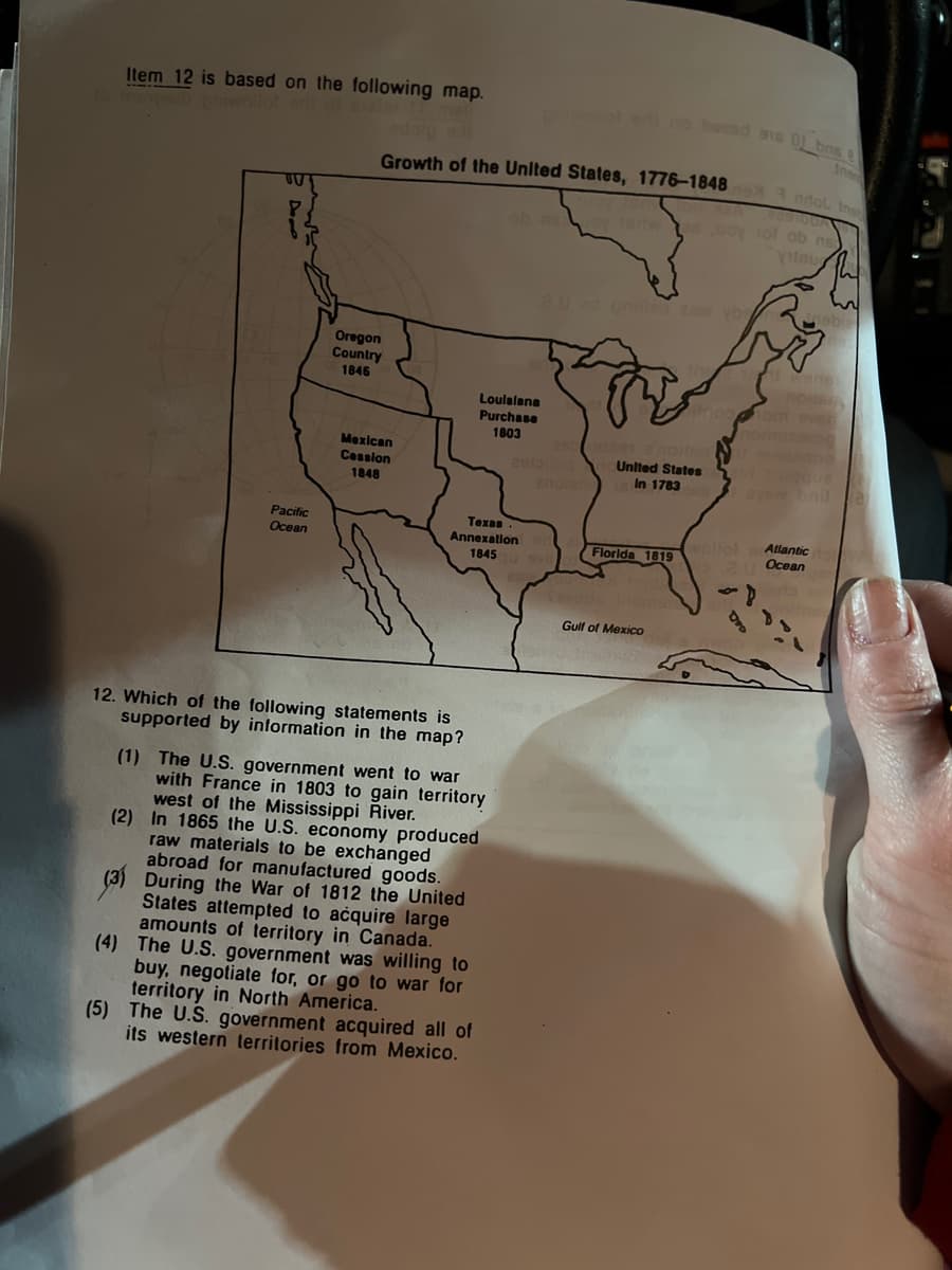 Item 12 is based on the following map.
TU
Pacific
Ocean
Growth of the United States, 1776-1848 ndol Ins
Oregon
Country
1846
Mexican
Cession
1848
12. Which of the following statements is
supported by information in the map?
Texas
Annexation
1845
Louisiana
Purchase
1803
(1) The U.S. government went to war
with France in 1803 to gain territory
west of the Mississippi River.
(2) In 1865 the U.S. economy produced
raw materials to be exchanged
abroad for manufactured goods.
(3) During the War of 1812 the United
States attempted to acquire large
amounts of territory in Canada.
(4) The U.S. government was willing to
buy, negotiate for, or go to war for
territory in North America.
(5) The U.S. government acquired all of
its western territories from Mexico.
pool edi no bezad ens 01 bns
ob asoy -1artwes way tol ob n
8.U no onille 26w yb
United States
In 1783
Florida 1819
Gulf of Mexico
Ins
nabie
aysw bnila
Atlantic
Ocean