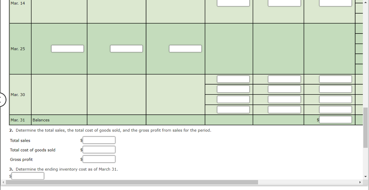 ◄
Mar. 14
Mar. 25
Mar. 30
Mar. 31 Balances
2. Determine the total sales, the total cost of goods sold, and the gross profit from sales for the period.
Total sales
Total cost of goods sold
Gross profit
3. Determine the ending inventory cost as of March 31.
$