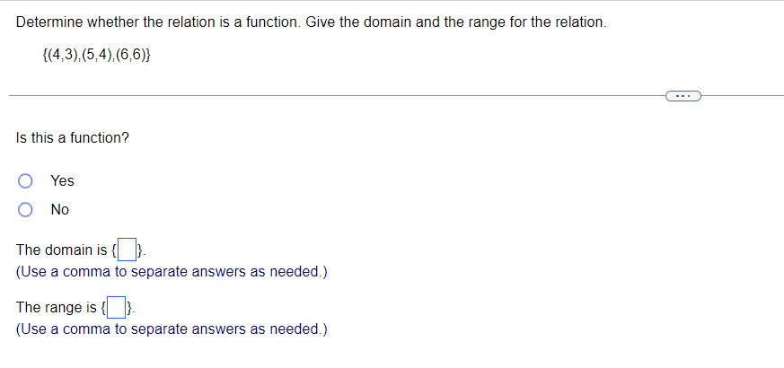 **Determine whether the relation is a function. Give the domain and the range for the relation.**

**Given Relation:** \(\{(4,3), (5,4), (6,6)\}\)

---

**Is this a function?**

- ○ Yes
- ○ No

**The domain is \(\{\}\).**  
*(Use a comma to separate answers as needed.)*

**The range is \(\{\}\).**  
*(Use a comma to separate answers as needed.)*

**Explanation of Diagram:**

The text presents a set of ordered pairs, \((4,3), (5,4), (6,6)\), and prompts a determination of whether this set constitutes a function. A function is defined as a relation where each element of the domain (the set of all first components of the ordered pairs) is associated with exactly one element of the range (the set of all second components).

1. **Domain:** The first components of each ordered pair, hence \(\{4, 5, 6\}\).
2. **Range:** The second components of each ordered pair, hence \(\{3, 4, 6\}\).

The user is required to fill in their answers in the provided blank spaces for whether it is a function, the domain, and the range.
