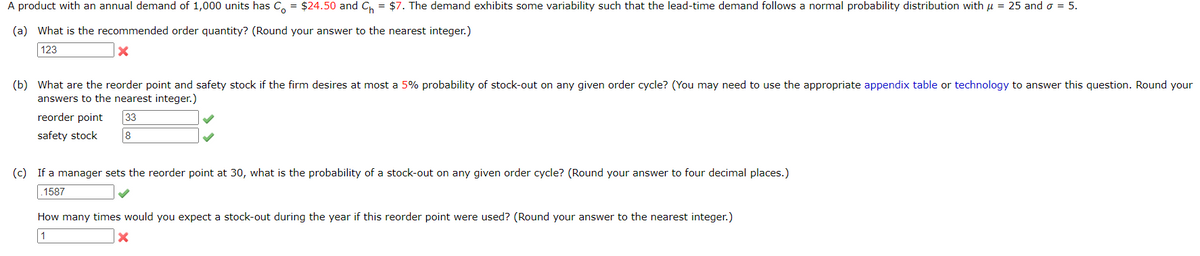 A product with an annual demand of 1,000 units has Co = $24.50 and C₁ = $7. The demand exhibits some variability such that the lead-time demand follows a normal probability distribution with μ
(a) What is the recommended order quantity? (Round your answer to the nearest integer.)
=
25 and σ =
5.
123
(b) What are the reorder point and safety stock if the firm desires at most a 5% probability of stock-out on any given order cycle? (You may need to use the appropriate appendix table or technology to answer this question. Round your
answers to the nearest integer.)
reorder point
safety stock
33
8
(c) If a manager sets the reorder point at 30, what is the probability of a stock-out on any given order cycle? (Round your answer to four decimal places.)
.1587
How many times would you expect a stock-out during the year if this reorder point were used? (Round your answer to the nearest integer.)
1