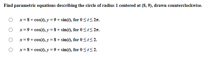 Find parametric equations describing the circle of radius 1 centered at (8, 9), drawn counterclockwise.
x= 8 + cos(t), y = 9 + sin(t), for 0 <t<2n.
x= 9 + cos(1), y = 8 + sin(t), for 0<IS 2n.
x= 9 + cos(1), y = 8 + sin(t), for 0<I<2.
x= 8+ cos(t), y = 9 + sin(t), for 0<t<2.
