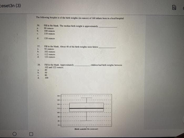 ceset3n (3)
The following boxplot is of the birth weights (in ounces) of 160 infants born in a local hospital
Fill in the blank. The median birth weight is approximately
90 ounces
100 ounces
36.
a.
b.
110 ounces
d.
120 ounces
37.
Fill in the blank. About 40 of the birth weights were below
92 ounces
102 ounces
112 ounces
122 ounces
b.
C.
d.
38.
Fill in the blank. Approximately
102 and 122 ounces.
chikdren had birth weights between
40
b.
50
80
d.
100
Rith walnhe fin nneel
