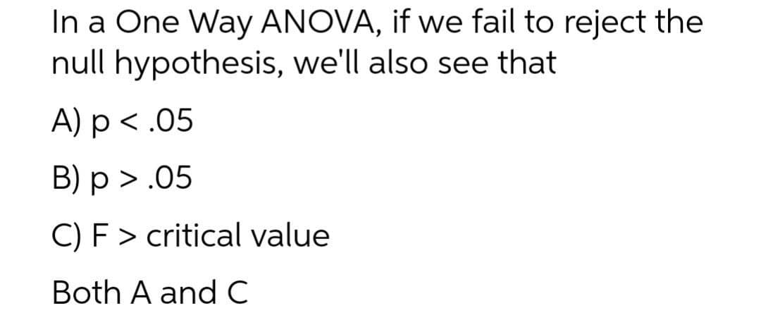 In a One Way ANOVA, if we fail to reject the
null hypothesis, we'll also see that
A) p<.05
B) p > .05
C) F > critical value
Both A and C
