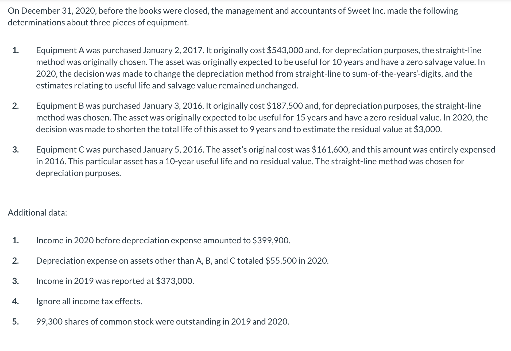 On December 31, 2020, before the books were closed, the management and accountants of Sweet Inc. made the following
determinations about three pieces of equipment.
1.
Equipment A was purchased January 2, 2017. It originally cost $543,000 and, for depreciation purposes, the straight-line
method was originally chosen. The asset was originally expected to be useful for 10 years and have a zero salvage value. In
2020, the decision was made to change the depreciation method from straight-line to sum-of-the-years'-digits, and the
estimates relating to useful life and salvage value remained unchanged.
Equipment B was purchased January 3, 2016. It originally cost $187,500 and, for depreciation purposes, the straight-line
method was chosen. The asset was originally expected to be useful for 15 years and have a zero residual value. In 2020, the
decision was made to shorten the total life of this asset to 9 years and to estimate the residual value at $3,000.
2.
Equipment C was purchased January 5, 2016. The asset's original cost was $161,600, and this amount was entirely expensed
in 2016. This particular asset has a 10-year useful life and no residual value. The straight-line method was chosen for
depreciation purposes.
3.
Additional data:
1.
Income in 2020 before depreciation expense amounted to $399,900.
2.
Depreciation expense on assets other than A, B, and C totaled $55,500 in 2020.
3.
Income in 2019 was reported at $373,000.
4.
Ignore all income tax effects.
5.
99,300 shares of common stock were outstanding in 2019 and 2020.
