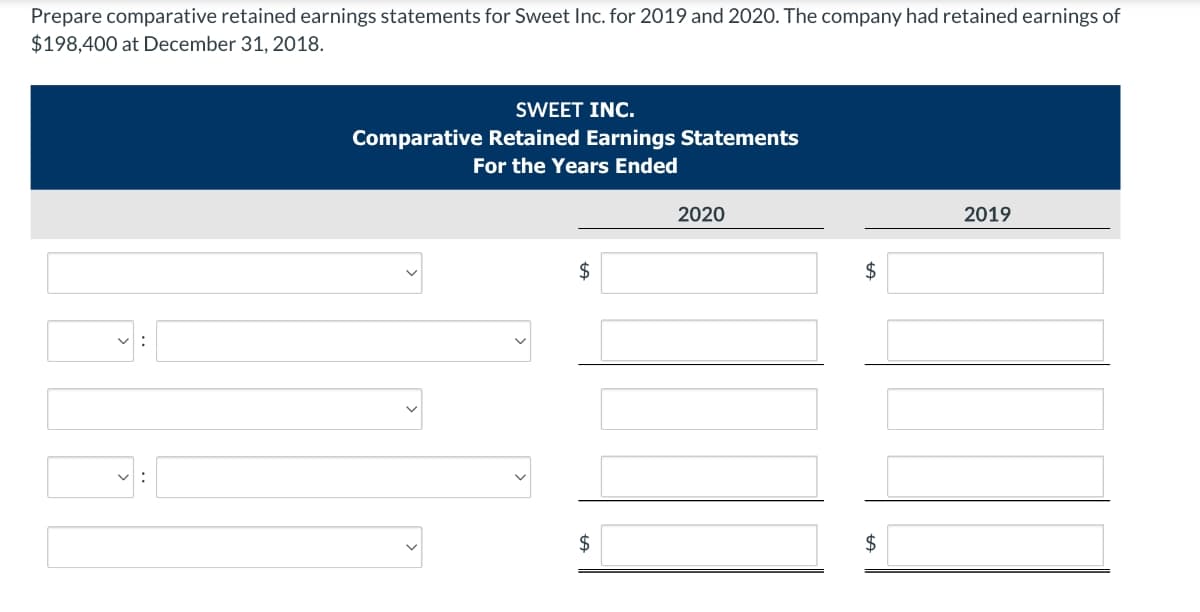 Prepare comparative retained earnings statements for Sweet Inc. for 2019 and 2020. The company had retained earnings of
$198,400 at December 31, 2018.
SWEET INC.
Comparative Retained Earnings Statements
For the Years Ended
2020
2019
$
2$
$
$
