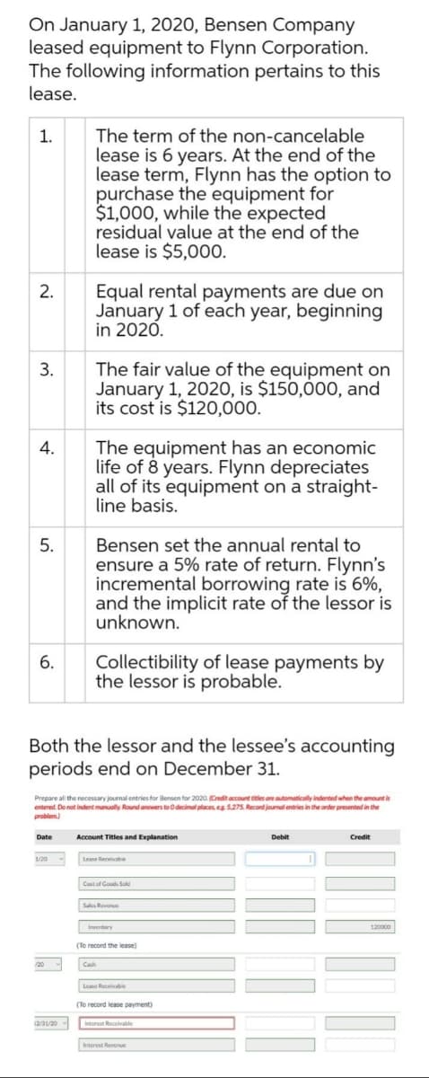On January 1, 2020, Bensen Company
leased equipment to Flynn Corporation.
The following information pertains to this
lease.
The term of the non-cancelable
lease is 6 years. At the end of the
lease term, Flynn has the option to
purchase the equipment for
$1,000, while the expected
residual value at the end of the
lease is $5,00O.
1.
Equal rental payments are due on
January 1 of each year, beginning
in 2020.
2.
The fair value of the equipment on
January 1, 2020, is $150,000O, and
its cost is $120,000.
3.
The equipment has an economic
life of 8 years. Flynn depreciates
all of its equipment on a straight-
line basis.
4.
Bensen set the annual rental to
ensure a 5% rate of return. Flynn's
incremental borrowing rate is 6%,
and the implicit rate of the lessor is
unknown.
5.
Collectibility of lease payments by
the lessor is probable.
6.
Both the lessor and the lessee's accounting
periods end on December 31.
Prepare all the necessary journal entries for Bensen for 2020. Credit account titles are automatically indented when the amount is
entered. Do not indent manually. Round answers to Odecimal places, eg 5.275. Record jourmal entries in the order presented in the
problem)
Date
Account Titles and Explanation
Debit
Credit
1/20
Lease Receivatie
Imventory
120000
(To record the lease)
Lease Receivable
(To record lease payment)
(2/31/20
Interest Recelvable
Interest Revenue

