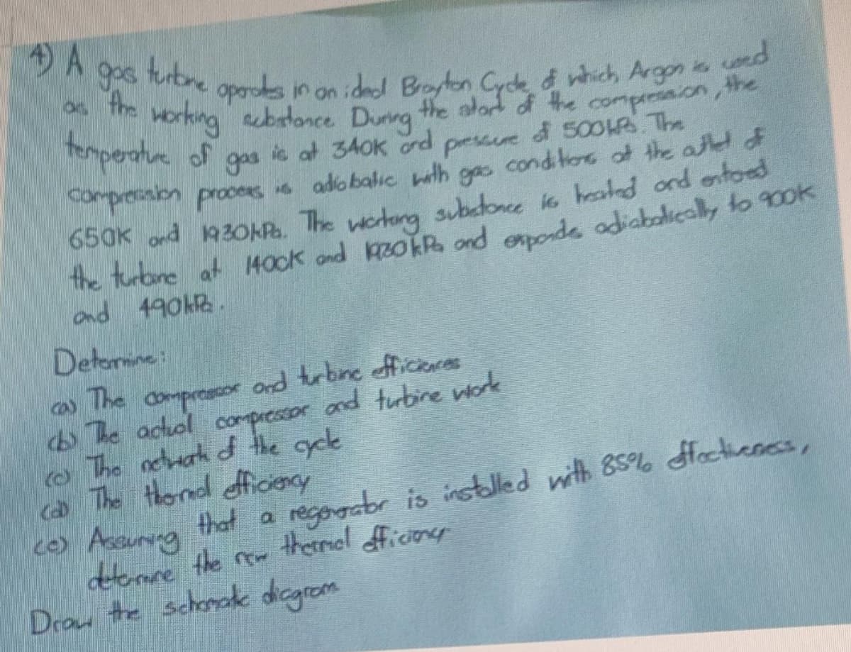 A
gos
turbre
oporoes in on idel Boyton Cyck d which Argon i od
Horking brlance Dunng the alad f the comprnion, the
the alort of the comprrssion, the
ic at 340k ord pessue d 50OR The
Compresision procees 6 adobalic wth gas conditoe of the athel of
650k ond 1930OKR. The etera subdonce io healed ond entoed
the turbne at 1400k ond zokR ond onode adiabalicsly to 900k
Temperahe of gs
and 490HR.
Detemine:
co) dompreasoe ond terbne afficeces
he acol compresaor and turbine worok
o The netuak d the gyce
ca The thond ficiency
ce) Assuryna that a
dtomme the rew thermal ficioes
Draw the schonok dicgrom
The
that a regogabr is installed with 85% Hoctieness,
