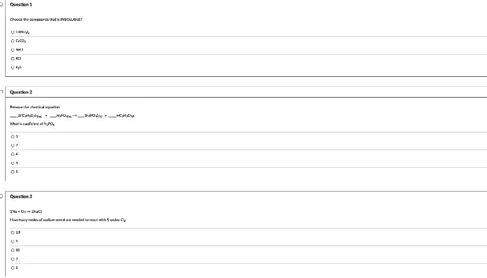 Question 1
Choose the compeurds that is INSOLUBLE?
O C.Co.
O KCI
Question 2
Rmi he chwerind Hli
What is cueffeient of HPO.
04
OS
Question 3
2Va + O 2NACI
Huw many moles af suxian Imetst are neeled to rest with 5 mules C
O 25
O 10
