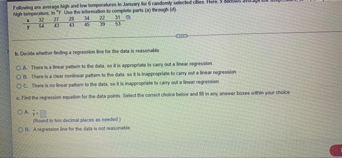Following are average high and low temperatures in January for 6 randomly selected cities. Here, X dellUUS dvUaye IL.
high temperature, in "F. Use the information to complete parts (a) through (d).
22
39
34
31 O
53
28
32
54
27
43
y
43
45
b. Decide whether finding a regression line for the data is reasonable
O A. There is a linear pattern to the data, so it is appropriate to carry out a linear regression
O B. There is a clear nonlinear pattern to the data, so it is inappropriate to carry out a linear regression.
OC. There is no linear pattern to the data, so it is inappropriate to carry out a linear regression
c. Find the regression equation for the data points. Select the correct choice below and fill in any answer boxes within your choice
OA -
(Round to two decimal places as needed)
O B. Aregression line for the data is not reasonable

