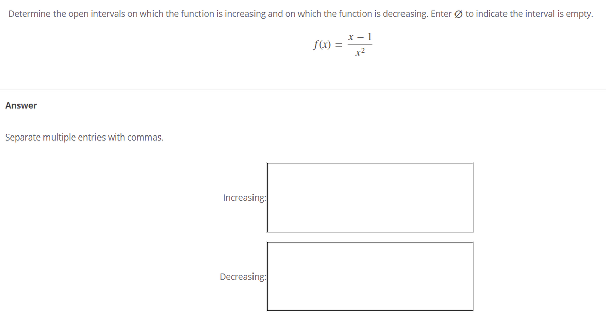 Determine the open intervals on which the function is increasing and on which the function is decreasing. Enter Ø to indicate the interval is empty.
x - 1
f(x) =
x2
Answer
Separate multiple entries with commas.
Increasing:
Decreasing:
