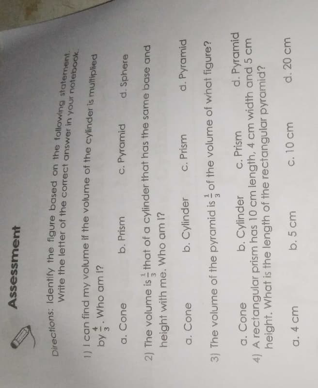 Assessment
Write the letter of the correct answer in your notebook.
11 I can find my volume if the volume of the cylinder is multiplied
by -. Who am 1?
a. Cone
b. Prism
c. Pyramid
d. Sphere
2) The volume is - that of a cylinder that has the same base and
height with me. Who am 1?
a. Cone
b. Cylinder
C. Prism
d. Pyramid
3) The volume of the pyramid is of the volume of what figure?
b. Cylinder
c. Prism
d. Pyramid
a. Cone
4) A rectangular prism has 10 cm length, 4 cm width and 5 cm
height. What is the length of the rectangular pyramid?
a. 4 cm
b. 5 cm
c. 10 cm
d. 20 cm
