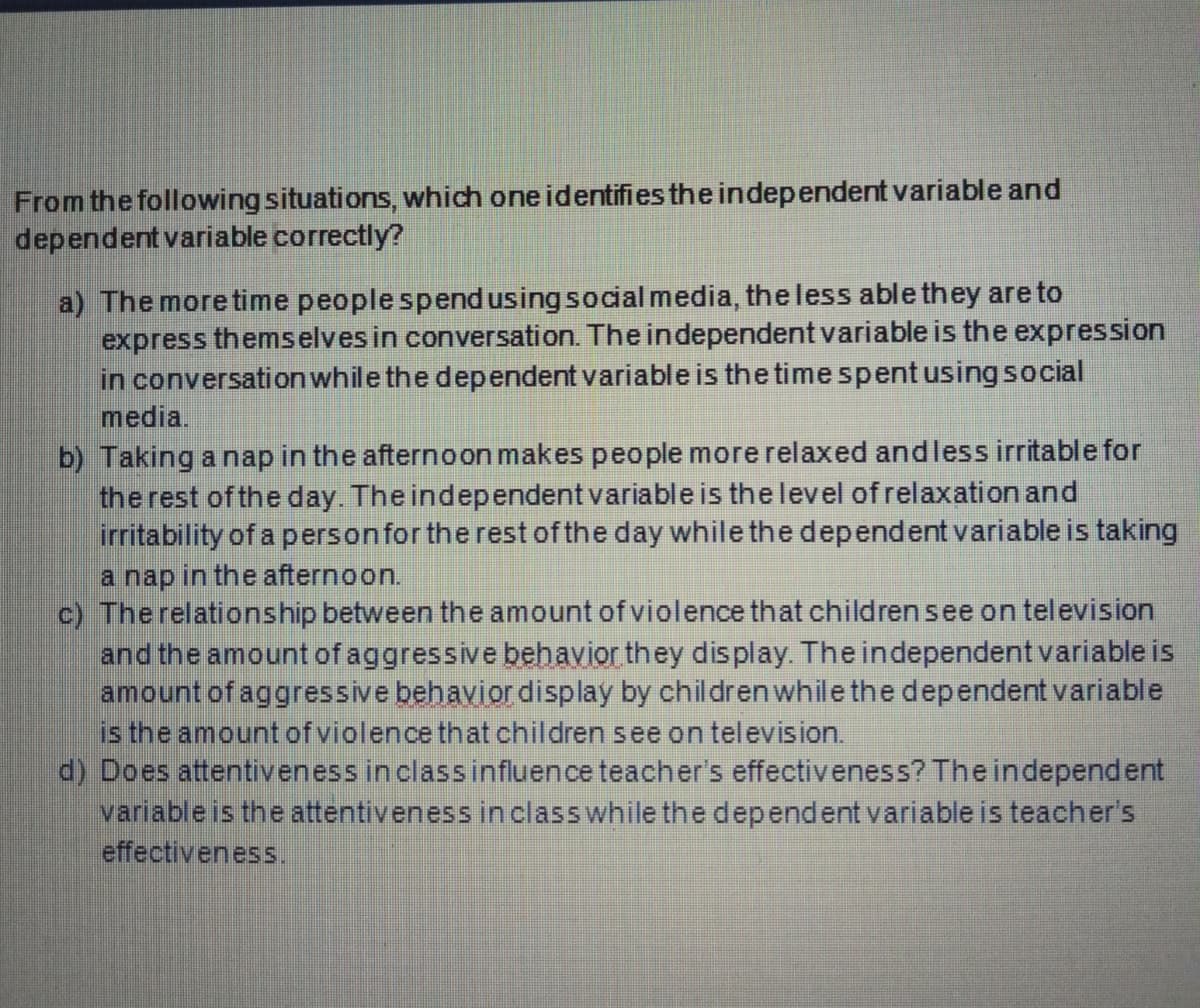 From the following situations, which one identifies the independent variable and
dependent variable correctly?
a) The more time people spend using social media, the less able they are to
express themselves in conversation. The independent variable is the expression
in conversation while the dependent variableis the time spent usingsocial
media.
b) Taking a nap in the afternoon makes people more relaxed andless irritable for
the rest of the day. The independent variable is the level ofrelaxation and
irritability of a personfor the rest of the day while the dependent variable is taking
a nap in the afternoon.
c) The relationship between the amount of violence that childrensee on television
and the amount of aggressive behavior they display. The independent variable is
amount of aggressive behavior display by childrenwhile the dependent variable
is the amount of violence that children see on television.
d) Does attentiveness in classinfluence teacher's effectiveness? The independent
variable is the attentiveness in class while the dependent variable is teacher's
effectiveness.
