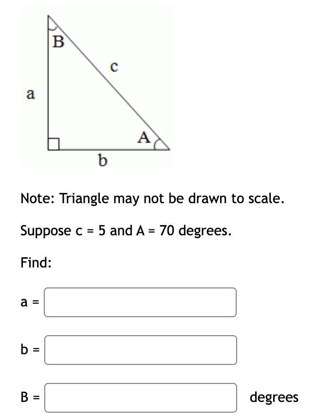 B
a
A
b
Note: Triangle may not be drawn to scale.
Suppose c = 5 and A = 70 degrees.
Find:
a =
b =
В
degrees
II
