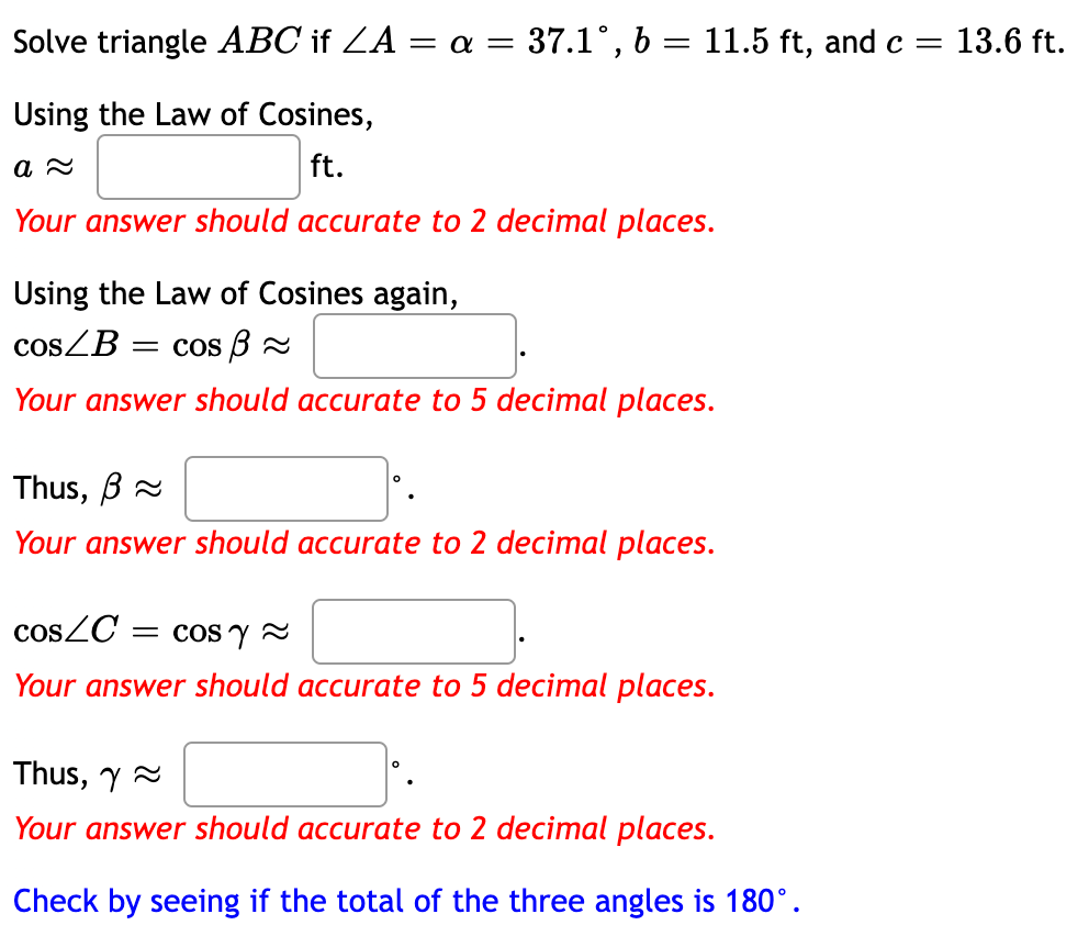 Solve triangle ABC if ZA = a = 37.1°, 6 = 11.5 ft, and c =
13.6 ft.
Using the Law of Cosines,
ft.
Your answer should accurate to 2 decimal places.
Using the Law of Cosines again,
cosZB
= Cos B 2
Your answer should accurate to 5 decimal places.
Thus, B 2
Your answer should accurate to 2 decimal places.
cosZC
= cOS y A
Your answer should accurate to 5 decimal places.
Thus, y 2
Your answer should accurate to 2 decimal places.
Check by seeing if the total of the three angles is 180°.
