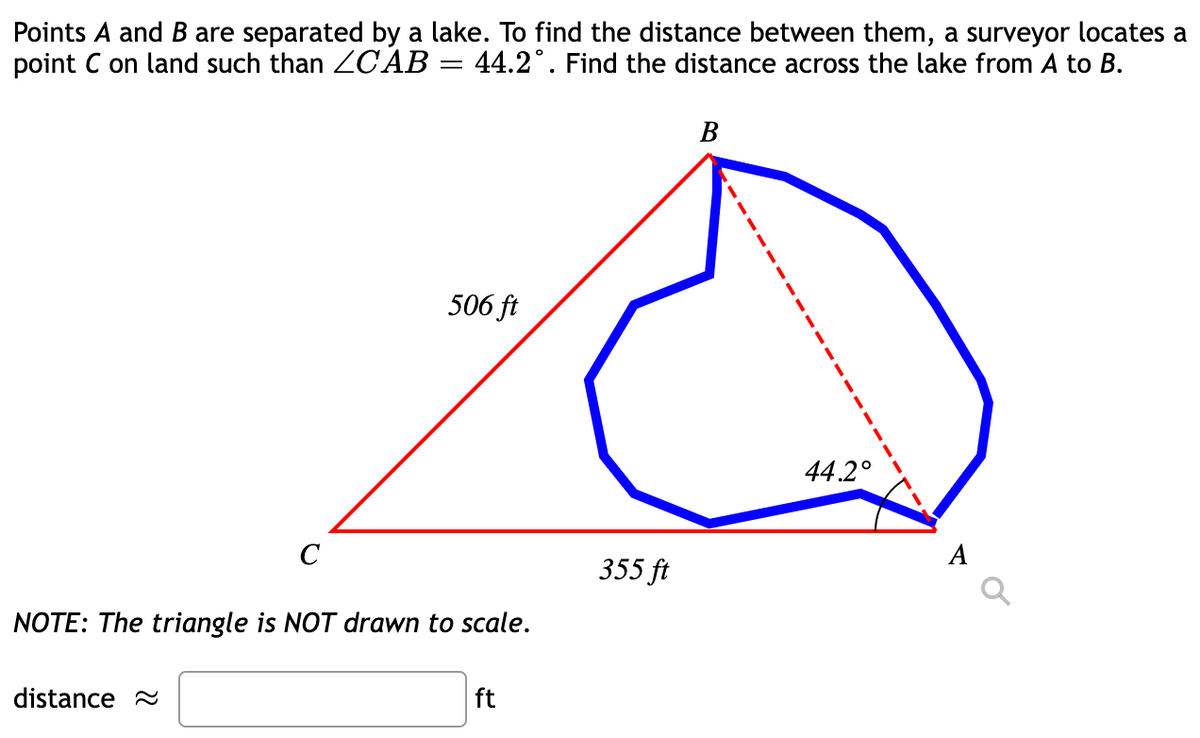 Points A and B are separated by a lake. To find the distance between them, a surveyor locates a
point C on land such than ZCAB
44.2°. Find the distance across the lake from A to B.
В
506 ft
44.2°
C
355 ft
NOTE: The triangle is NOT drawn to scale.
distance 2
ft
--
