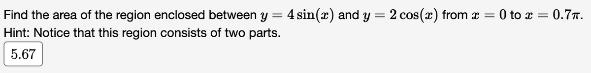 =
Find the area of the region enclosed between y 4 sin(x) and y = 2 cos(x) from x = 0 to x = 0.7.
Hint: Notice that this region consists of two parts.
5.67