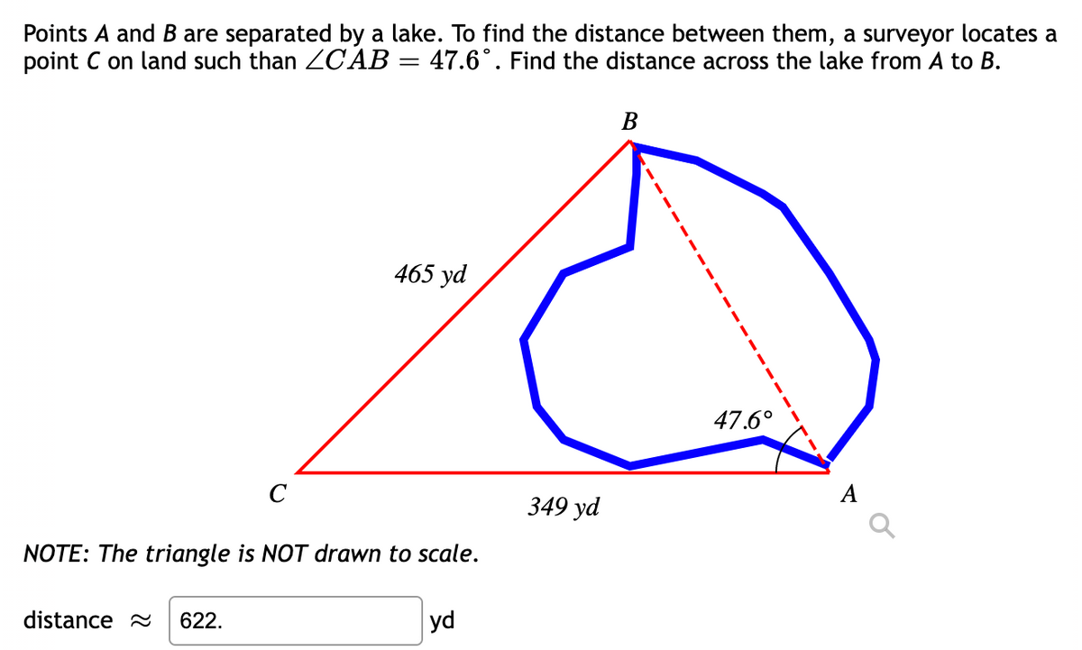 Points A and B are separated by a lake. To find the distance between them, a surveyor locates a
point C on land such than ZC AB = 47.6°. Find the distance across the lake from A to B.
В
465 yd
47.6°
C
А
349 yd
NOTE: The triangle is NOT drawn to scale.
distance 2
622.
yd
