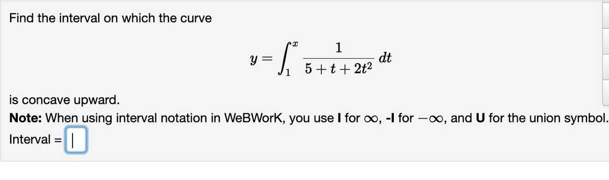 Find the interval on which the curve
Y =
rx
S
1
5+t+2t²
dt
is concave upward.
Note: When using interval notation in WeBWork, you use I for ∞, -I for -∞, and U for the union symbol.
Interval |