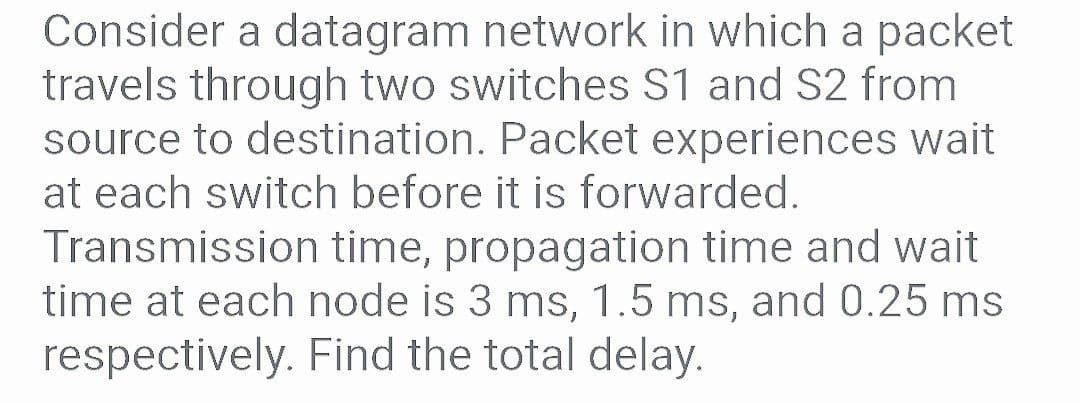 Consider a datagram network in which a packet
travels through two switches S1 and S2 from
source to destination. Packet experiences wait
at each switch before it is forwarded.
Transmission time, propagation time and wait
time at each node is 3 ms, 1.5 ms, and 0.25 ms
respectively. Find the total delay.
