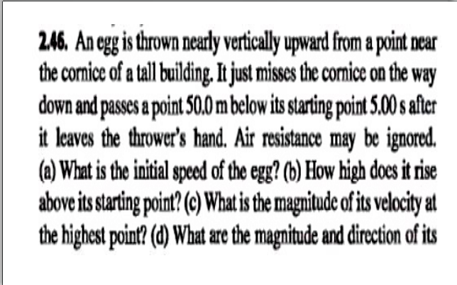 246. An egg is thrown nearly vertically upward from a point near
the cornice of a tall building, It just misses the cornice on the way
down and passes a point 50.0 m below its starting point 5.00 s after
it leaves the thrower's hand. Air resistance may be ignored.
(a) What is the initial speced of the egg? (b) How high does it rise
above its starting point? (c) What is the magnitude of its velocity at
the highest point? (d) What are the magnitude and direction of its
