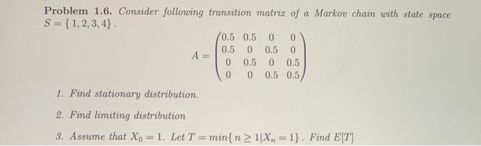 Problem 1.6. Consider following transition matrix of a Markov chain with state space
S = {1,2, 3, 4} .
/0.5 0.5
0.5
0.5 0
%3D
0.5
0.5
0.5 0.5,
1. Find stationary distribution.
2. Find limiting distribution
3. Assume that Xo = 1. Let T = min{ n 2 1|X, = 1}. Find E[T]
%3D
