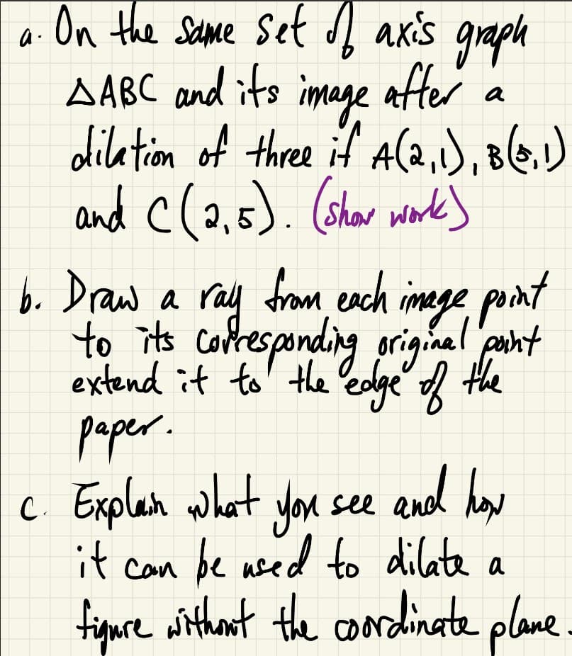 a.
after
a
On the same set of axis graph
AABC and its image
dilation of three if A(2,1), B(0,1)
and C(2,5). (show work)
b. Draw a ray from each image point
to its corresponding original point
extend it to the edge of the
paper.
c. Explan what you see and how
it can be used to dilate a
figure without the coordinate plane