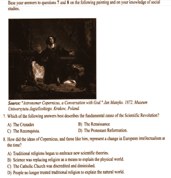 Base your answers to questions 7 and 8 on the following painting and on your knowledge of social
studies.
Source: "Astronomer Copernicus, a Conversation with God." Jan Matejko. 1872. Muzeum
Uniwersytetu Jagielloskiego. Krakow, Poland.
7. Which of the following answers best describes the fundamental cause of the Scientific Revolution?
A) The Crusades
C) The Reconquista.
B) The Renaissance
D) The Protestant Reformation.
8. How did the ideas of Copernicus, and those like him, represent a change in European intellectualism at
the time?
A) Traditional religions began to embrace new scientific theories.
B) Science was replacing religion as a means to explain the physical world.
C) The Catholic Church was discredited and diminished.
D) People no longer trusted traditional religion to explain the natural world.