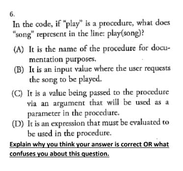 6.
In the code, if "play" is a procedure, what does
"song" represent in the line: play(song)?
(A) It is the name of the procedure for docu-
mentation purposes.
(B) It is an input value where the user requests
the song to be played.
(C) It is a value being passed to the procedure
via an argument that will be used as a
parameter in the procedure.
(D) It is an expression that must be evaluated to
be used in the procedure.
Explain why you think your answer is correct OR what
confuses you about this question.