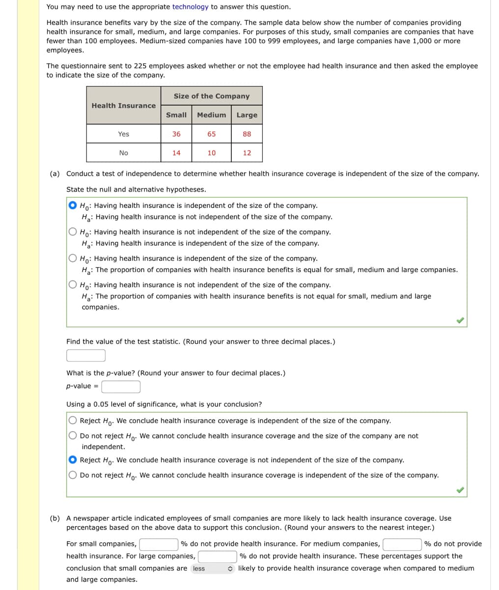 You may need to use the appropriate technology to answer this question.
Health insurance benefits vary by the size of the company. The sample data below show the number of companies providing
health insurance for small, medium, and large companies. For purposes of this study, small companies are companies that have
fewer than 100 employees. Medium-sized companies have 100 to 999 employees, and large companies have 1,000 or more
employees.
The questionnaire sent to 225 employees asked whether or not the employee had health insurance and then asked the employee
to indicate the size of the company.
Health Insurance
Yes
No
Size of the Company
Small
36
14
Medium
65
10
Large
88
12
(a) Conduct a test of independence to determine whether health insurance coverage is independent of the size of the company.
State the null and alternative hypotheses.
Ho: Having health insurance is independent of the size of the company.
Ha: Having health insurance is not independent of the size of the company.
O Ho: Having health insurance is not independent of the size of the company.
Ha: Having health insurance is independent of the size of the company.
O Ho: Having health insurance is independent of the size of the company.
Ha: The proportion of companies with health insurance benefits is equal for small, medium and large companies.
O Ho: Having health insurance is not independent of the size of the company.
H₂: The proportion of companies with health insurance benefits is not equal for small, medium and large
companies.
Find the value of the test statistic. (Round your answer to three decimal places.)
What is the p-value? (Round your answer to four decimal places.)
p-value =
Using a 0.05 level of significance, what is your conclusion?
O Reject Ho. We conclude health insurance coverage is independent of the size of the company.
O Do not reject Ho. We cannot conclude health insurance coverage and the size of the company are not
independent.
Reject Ho. We conclude health insurance coverage is not independent of the size of the company.
O Do not reject Ho. We cannot conclude health insurance coverage is independent of the size of the company.
(b) A newspaper article indicated employees of small companies are more likely to lack health insurance coverage. Use
percentages based on the above data to support this conclusion. (Round your answers to the nearest integer.)
For small companies,
% do not provide health insurance. For medium companies,
health insurance. For large companies,
conclusion that small companies are less
and large companies.
% do not provide
% do not provide health insurance. These percentages support the
◆ likely to provide health insurance coverage when compared to medium