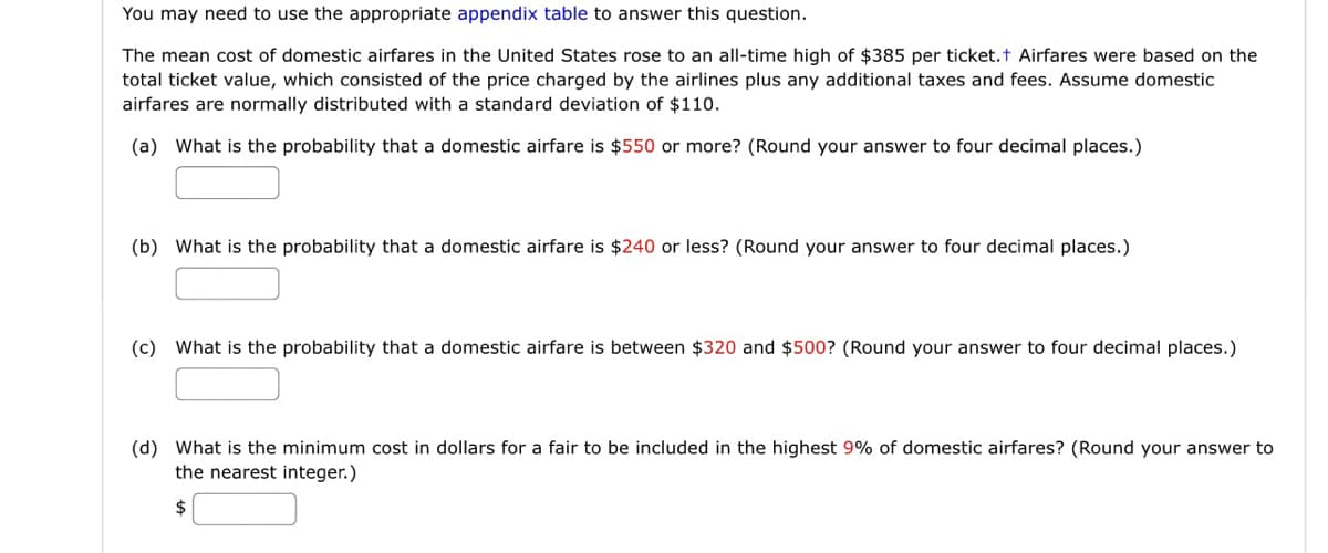 You may need to use the appropriate appendix table to answer this question.
The mean cost of domestic airfares in the United States rose to an all-time high of $385 per ticket.t Airfares were based on the
total ticket value, which consisted of the price charged by the airlines plus any additional taxes and fees. Assume domestic
airfares are normally distributed with a standard deviation of $110.
(a) What is the probability that a domestic airfare is $550 or more? (Round your answer to four decimal places.)
(b) What is the probability that a domestic airfare is $240 or less? (Round your answer to four decimal places.)
(c) What is the probability that a domestic airfare is between $320 and $500? (Round your answer to four decimal places.)
(d) What is the minimum cost in dollars for a fair to be included in the highest 9% of domestic airfares? (Round your answer to
the nearest integer.)
$