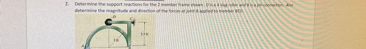 2. Determine the support reactions for the 2 member frame shown. D is a 4 slug roller and B is a pin connection. Also
determine the magnitude and direction of the forces at joint B applied to member BCD.
3.50