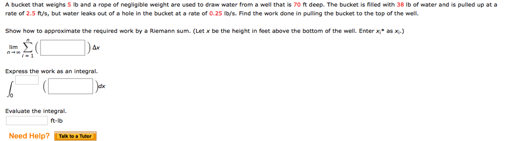 A bucket that weighs 5 lb and a rope of negligible weight are used to draw water from a well that is 70 ft deep. The bucket is filled with 38 lb of water and is pulled up at a
rate of 2.5 ft/s, but water leaks out of a hole in the bucket at a rate of 0.25 lb/s. Find the work done in pulling the bucket to the top of the well.
Show how to approximate the required work by a Riemann sum. (Let x be the height in feet above the bottom of the well. Enter x₁* as x₁.)
lim
n→∞;=1
Express the work as an integral.
Evaluate the integral.
ft-lb
Ax
Need Help? Talk to a Tutor
dx