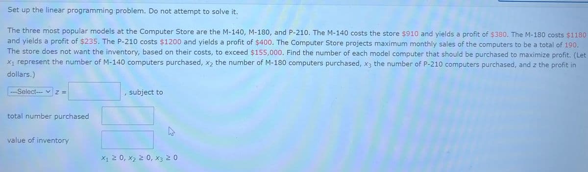 Set up the linear programming problem. Do not attempt to solve it.
The three most popular models at the Computer Store are the M-140, M-180, and P-210. The M-140 costs the store $910 and yields a profit of $380. The M-180 costs $1180
and yields a profit of $235. The P-210 costs $1200 and yields a profit of $400. The Computer Store projects maximum monthly sales of the computers to be a total of 190.
The store does not want the inventory, based on their costs, to exceed $155,000. Find the number of each model computer that should be purchased to maximize profit. (Let
X₁ represent the number of M-140 computers purchased, x2 the number of M-180 computers purchased, x3 the number of P-210 computers purchased, and z the profit in
dollars.)
---Select---|Z =
total number purchased
value of inventory
I
subject to
4
X₁ ≥ 0, X₂ ≥ 0, X3 20