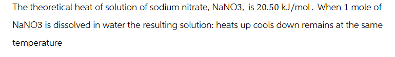 The theoretical heat of solution of sodium nitrate, NaNO3, is 20.50 kJ/mol. When 1 mole of
NaNO3 is dissolved in water the resulting solution: heats up cools down remains at the same
temperature