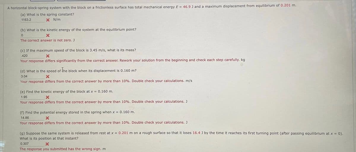 A horizontal block-spring system with the block on a frictionless surface has total mechanical energy E = 46.9 J and a maximum displacement from equilibrium of 0.201 m.
(a) What is the spring constant?
1163.2
X N/m
(b) What is the kinetic energy of the system at the equilibrium point?
0
X
The correct answer is not zero. J
(c) If the maximum speed of the block is 3.45 m/s, what is its mass?
420
X
Your response differs significantly from the correct answer. Rework your solution from the beginning and check each step carefully. kg.
(d) What is the speed of the block when its displacement is 0.160 m?
3.04
X
Your response differs from the correct answer by more than 10%. Double check your calculations. m/s.
(e) Find the kinetic energy of the block at x = 0.160 m.
1.95
X
Your response differs from the correct answer by more than 10%. Double check your calculations. J
(f) Find the potential energy stored in the spring when x = 0.160 m.
14.86
X
Your response differs from the correct answer by more than 10%. Double check your calculations. J
(g) Suppose the same system is released from rest at x = 0.201 m on a rough surface so that it loses 16.4 J by the time it reaches its first turning point (after passing equilibrium at x = 0).
What is its position at that instant?
0.307
X
The response you submitted has the wrong sign. m