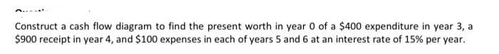 Construct a cash flow diagram to find the present worth in year 0 of a $400 expenditure in year 3, a
$900 receipt in year 4, and $100 expenses in each of years 5 and 6 at an interest rate of 15% per year.
