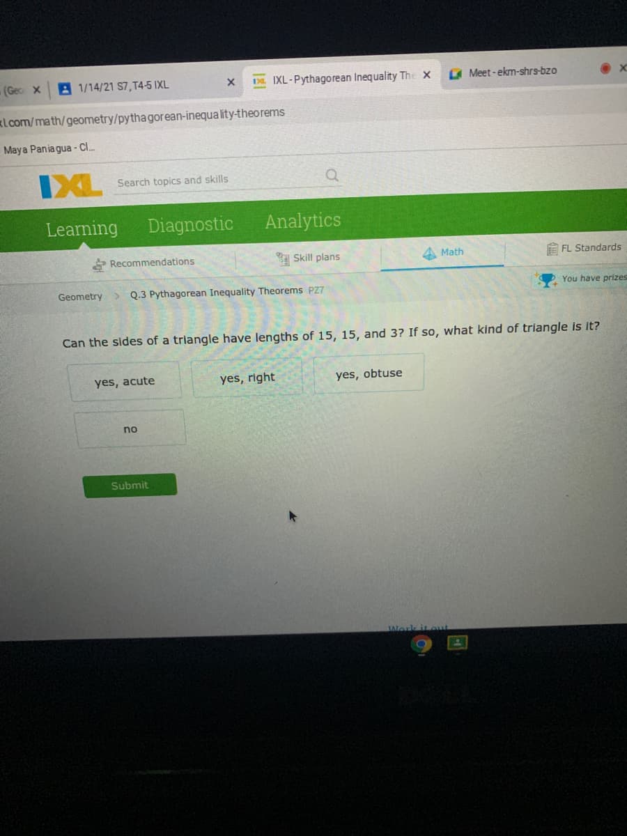 (Gec x
A 1/14/21 S7, T4-5 IXL
DL. IXL-Pythagorean Inequality The X
Meet-ekm-shrs-bzo
klcom/math/geometry/pythagorean-inequa lity-theorems
Maya Pania gua - Cl.
IXL
Search topics and skills
Learning
Diagnostic
Analytics
Recommendations
Skill plans
A Math
E FL Standards
Geometry
> Q.3 Pythagorean Inequality Theorems PZ7
You have prizes
Can the sides of a triangle have lengths of 15, 15, and 3? If so, what kind of triangle is it?
yes, acute
yes, right
yes, obtuse
no
Submit
Work it out
