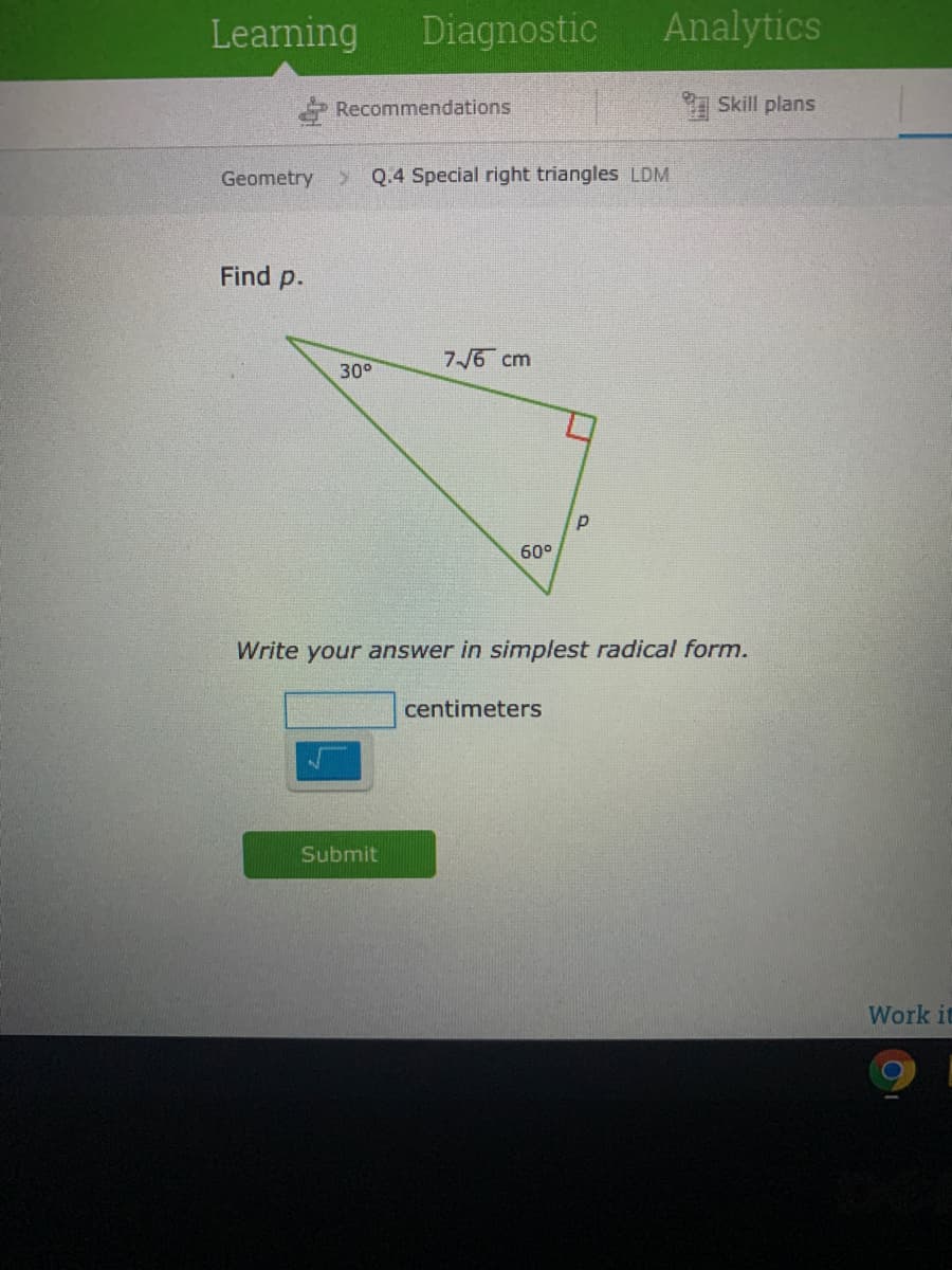 Learning
Diagnostic
Analytics
Recommendations
Skill plans
Geometry
> Q.4 Special right triangles LDM
Find p.
7/6 cm
30°
60°
Write your answer in simplest radical form.
centimeters
Submit
Work it
