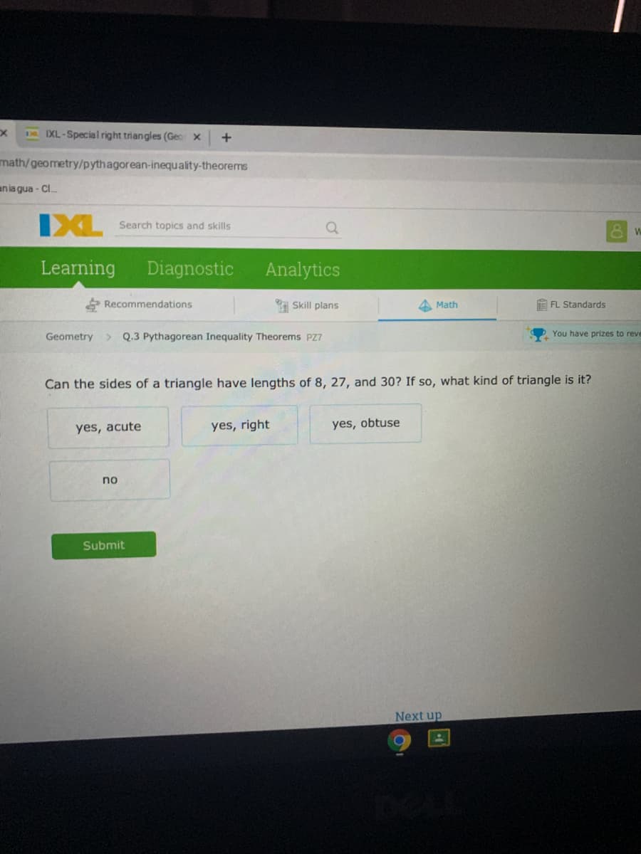 M IXL-Special right triangles (Geo x
math/geometry/pythagorean-inequality-theorems
ania gua - Cl.
IXL
Search topics and skills
Learning
Diagnostic
Analytics
Recommendations
Skill plans
A Math
E FL Standards
Geometry
Q.3 Pythagorean Inequality Theorems PZ7
You have prizes to reve
Can the sides of a triangle have lengths of 8, 27, and 30? If so, what kind of triangle is it?
yes, right
yes, obtuse
yes, acute
no
Submit
Next up
