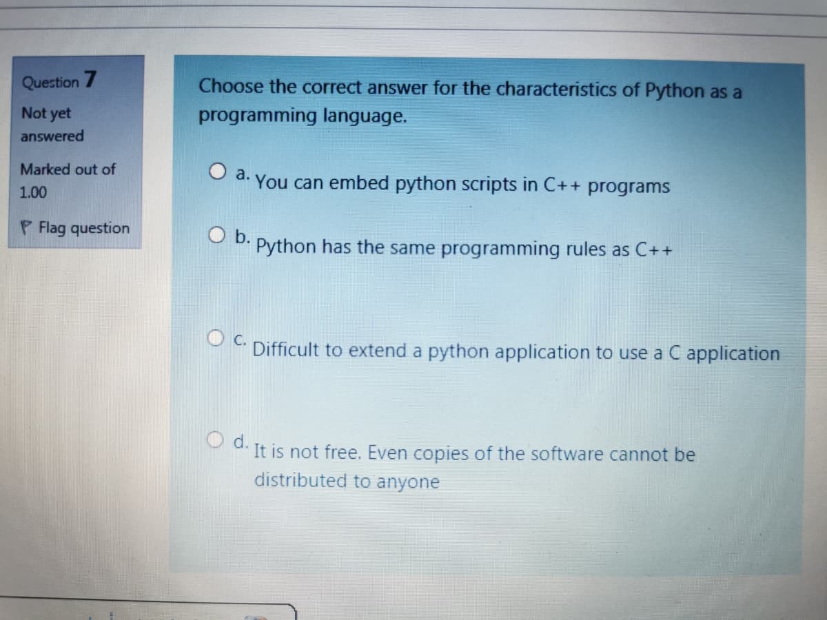 Question 7
Choose the correct answer for the characteristics of Python as a
Not yet
programming language.
answered
Marked out of
a.
You can embed python scripts in C++ programs
1.00
P Flag question
Ob.
Python
has the same programming rules as C++
С.
Difficult to extend a python application to use a C application
d.
It is not free. Even copies of the software cannot be
distributed to anyone
