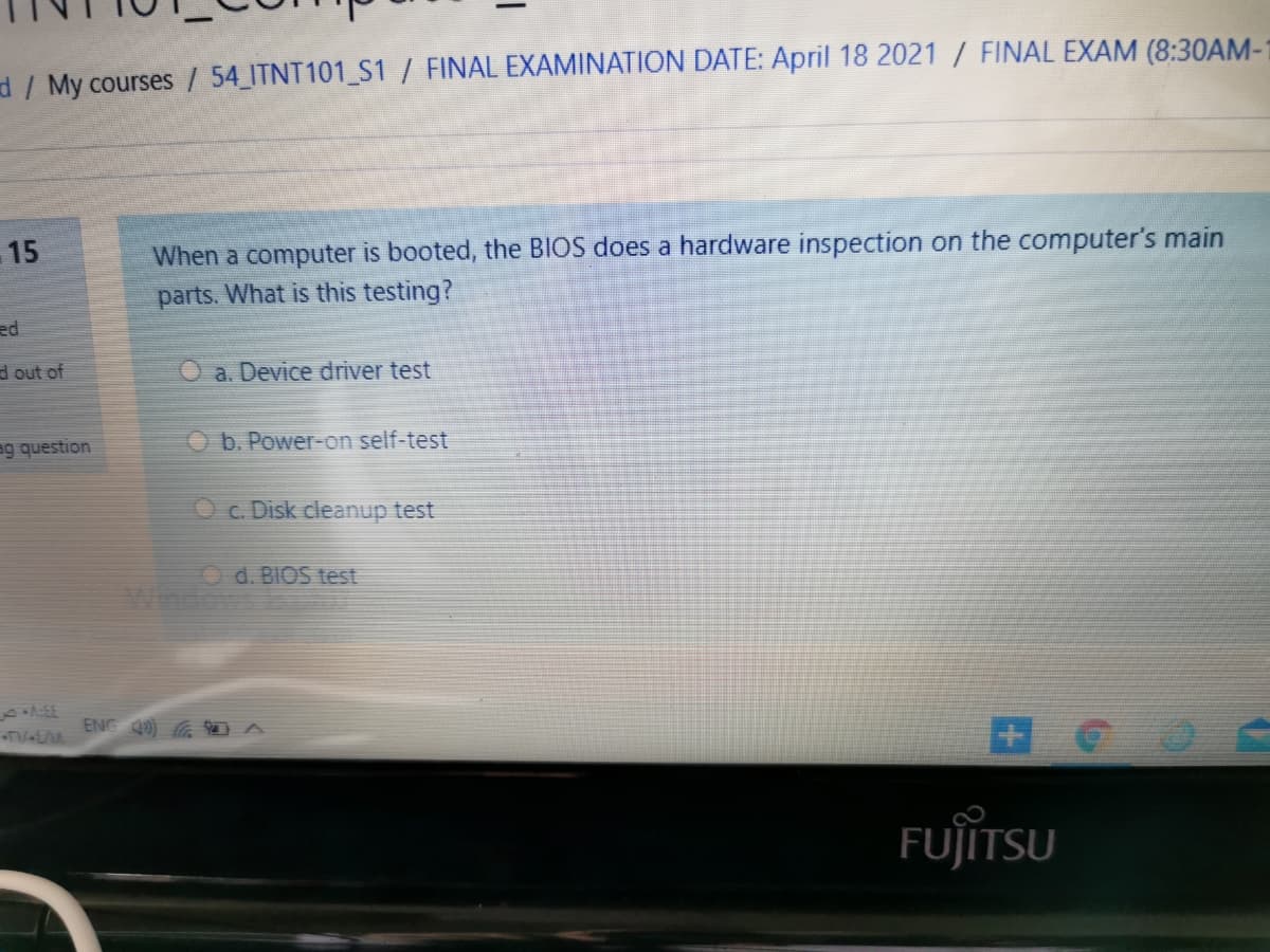 d / My courses / 54 ITNT101_S1 / FINAL EXAMINATION DATE: April 18 2021 / FINAL EXAM (8:30AM-1
15
When a computer is booted, the BIOS does a hardware inspection on the computer's main
parts. What is this testing?
ed
d out of
O a. Device driver test
ag question
Ob. Power-on self-test
O c. Disk cleanup test
O d. BIOS test
ENG 49) A
FUJITSU
