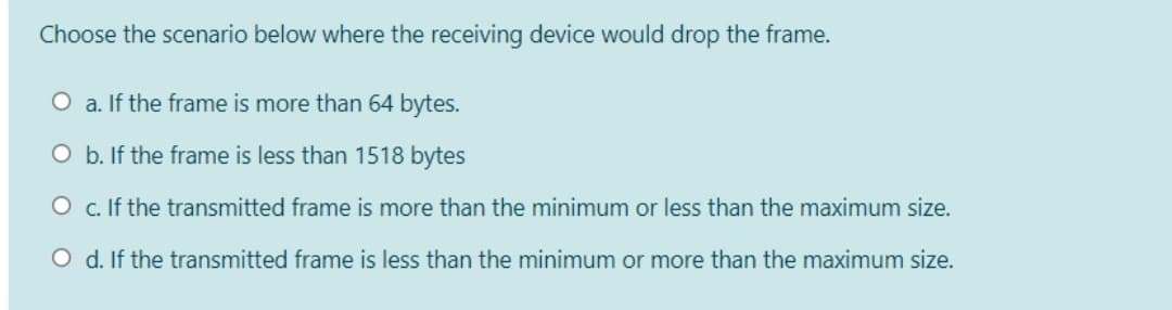 Choose the scenario below where the receiving device would drop the frame.
O a. If the frame is more than 64 bytes.
O b. If the frame is less than 1518 bytes
O c. If the transmitted frame is more than the minimum or less than the maximum size.
O d. If the transmitted frame is less than the minimum or more than the maximum size.
