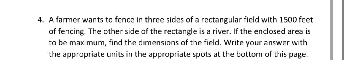 4. A farmer wants to fence in three sides of a rectangular field with 1500 feet
of fencing. The other side of the rectangle is a river. If the enclosed area is
to be maximum, find the dimensions of the field. Write your answer with
the appropriate units in the appropriate spots at the bottom of this page.
