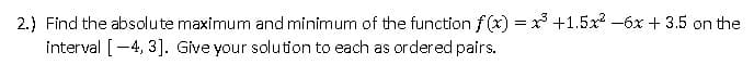 2.) Find the absolute maximum and minimum of the function f(x) = x³ +1.5x² - 6x + 3.5 on the
interval [-4, 3]. Give your solution to each as ordered pairs.