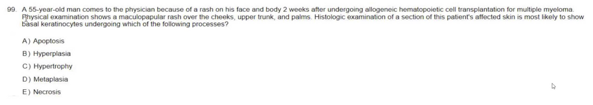 99. A 55-year-old man comes to the physician because of a rash on his face and body 2 weeks after undergoing allogeneic hematopoietic cell transplantation for multiple myeloma.
Physical examination shows a maculopapular rash over the cheeks, upper trunk, and palms. Histologic examination of a section of this patient's affected skin is most likely to show
basal keratinocytes undergoing which of the following processes?
A) Apoptosis
B) Hyperplasia
C) Hypertrophy
D) Metaplasia
E) Necrosis