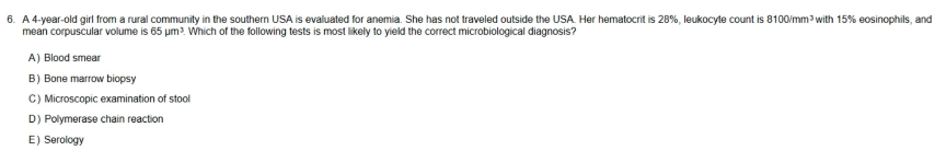 6. A 4-year-old girl from a rural community in the southern USA is evaluated for anemia. She has not traveled outside the USA. Her hematocrit is 28%, leukocyte count is 8100/mm³ with 15% eosinophils, and
mean corpuscular volume is 65 µm³. Which of the following tests is most likely to yield the correct microbiological diagnosis?
A) Blood smear
B) Bone marrow biopsy
C) Microscopic examination of stool
D) Polymerase chain reaction
E) Serology