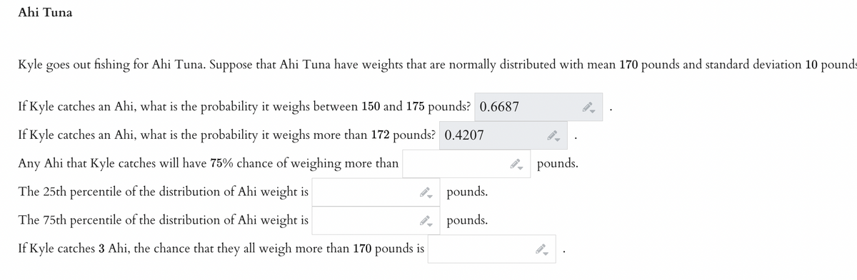 **Ahi Tuna**

Kyle goes out fishing for Ahi Tuna. Suppose that Ahi Tuna have weights that are normally distributed with mean 170 pounds and standard deviation 10 pounds.

- If Kyle catches an Ahi, what is the probability it weighs between 150 and 175 pounds? **0.6687**
  
- If Kyle catches an Ahi, what is the probability it weighs more than 172 pounds? **0.4207**

- Any Ahi that Kyle catches will have a 75% chance of weighing more than _____ pounds.

- The 25th percentile of the distribution of Ahi weight is _____ pounds.

- The 75th percentile of the distribution of Ahi weight is _____ pounds.

- If Kyle catches 3 Ahi, the chance that they all weigh more than 170 pounds is _____.